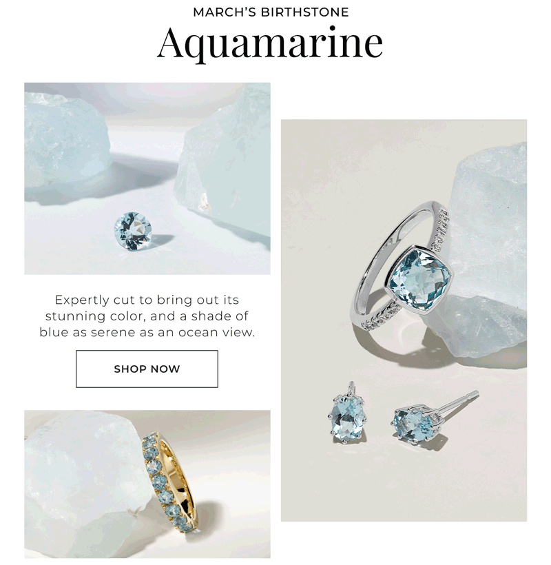 MARCHS BIRTHSTONE  Aquamarine Expertly cut to bring out its stunning color, and a shade of blue as serene as an ocean view. Shop Now >