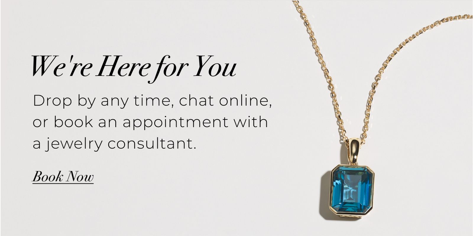 Were Here for You - Drop by any time, chat online, or book an appointment with a jewelry consultant. Book Now >