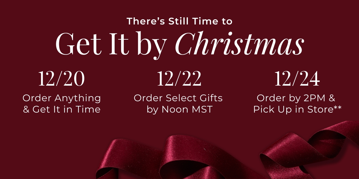Theres Still Time to Get It by Christmas - 12/20 - Order Anything & Get It in Time - 12/22 - Order Select Gifts by Noon MST - 12/24 - Order Select Gifts by 2PM & Pick Up in Store** 