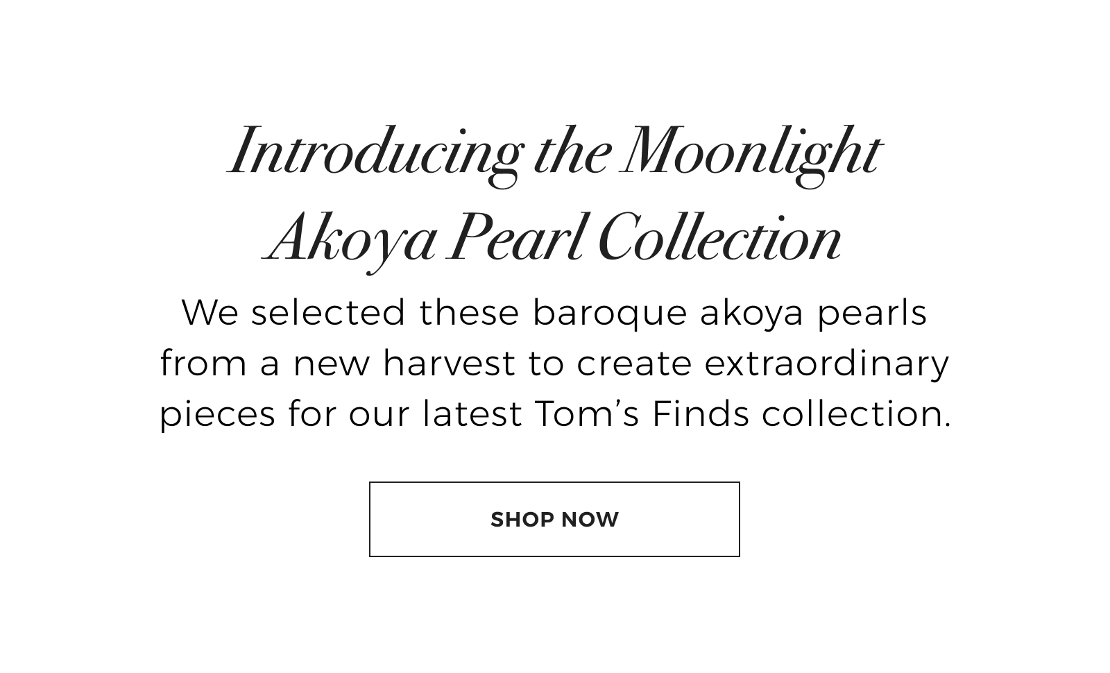 Limited Edition: Introducing the Moonlight Akoya Pearl Collection - We selected these baroque akoya pearls from a new harvest to create extraordinary pieces for our latest Toms Finds collection. Shop Now >