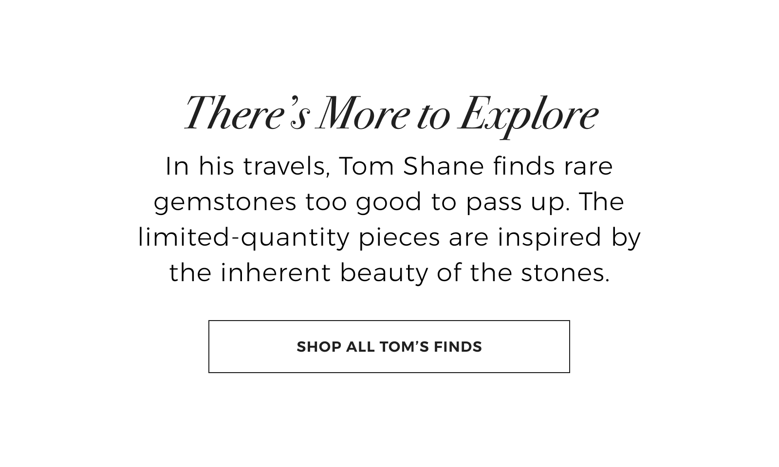 Theres More to Explore - In his travels, Tom Shane finds rare gemstones too good to pass up. The limited-quantity pieces are inspired by the inherent beauty of the stones. Shop All Toms Finds >