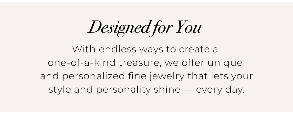Designed for You - With endless ways to create a one-of-a-kind treasure, we offer unique and personalized fine jewelry that lets your style and personality shine  every day. 