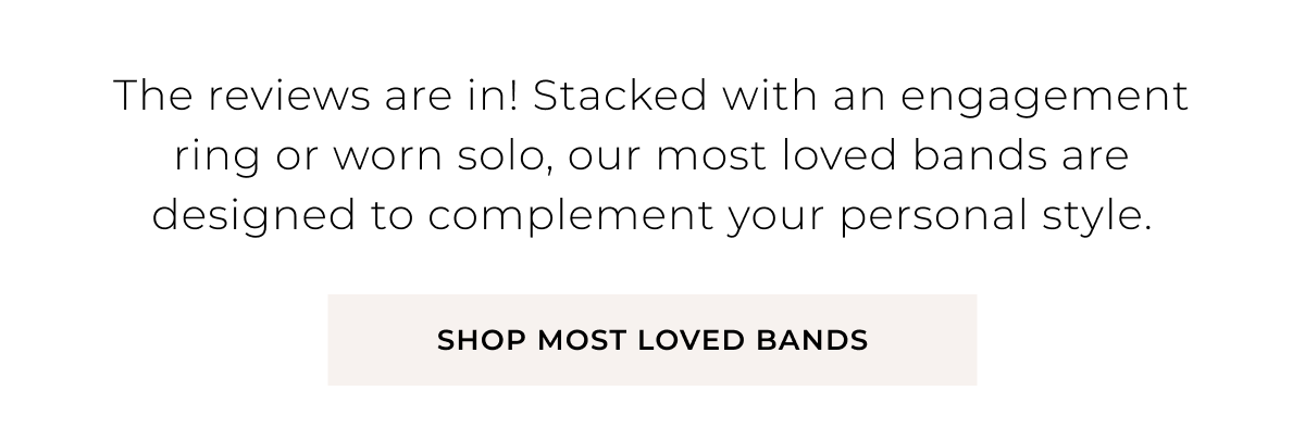 The reviews are in! Stacked with an engagement ring or worn solo, our most loved bands are designed to complement your personal style. Shop Most Loved Bands >