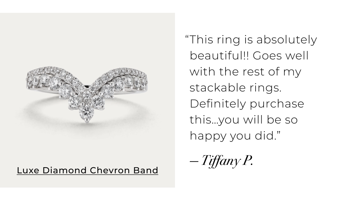 Luxe Diamond Chevron Band - This ring is absolutely beautiful!! Goes well with the rest of my stackable rings. Definitely purchase thisyou will be so happy you did.  Tiffany P. Shop Now >