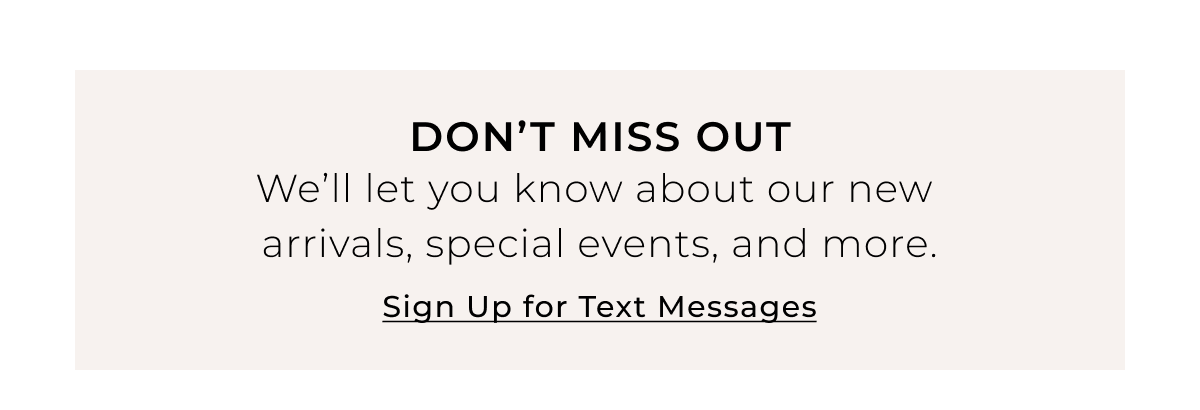Dont Miss Out - Well let you know about our new arrivals, special events, and more. Sign Up for Text Messages >