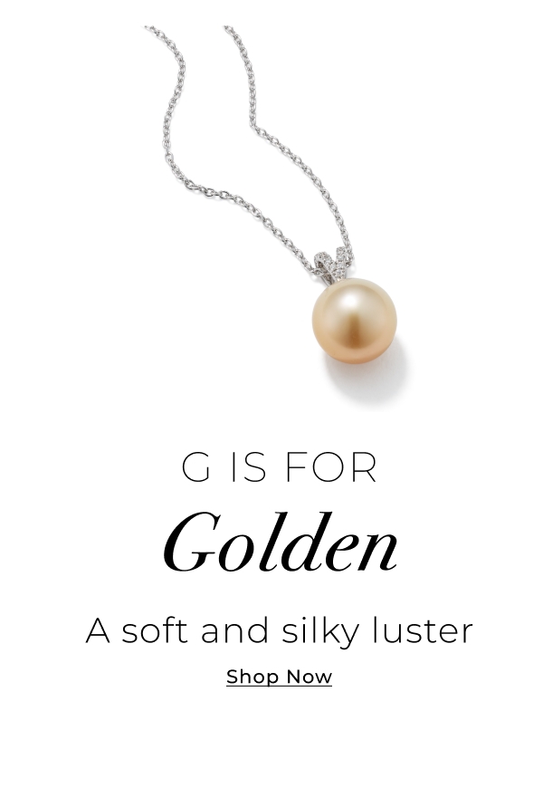 G is for Golden - A soft and silky luster - Shop Now >