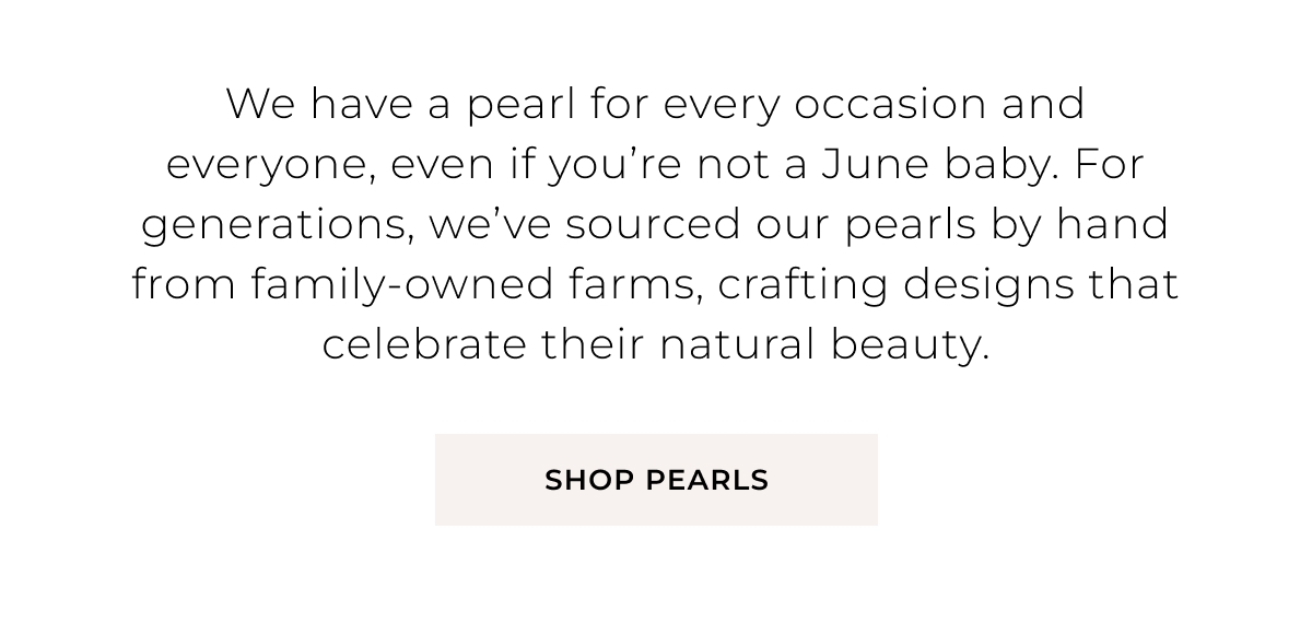 We have a pearl for every occasion and everyone, even if youre not a June baby. For generations, weve sourced our pearls by hand from family0owned farms, crafting designs that celebrate their natural beauty. Shop Pearls >