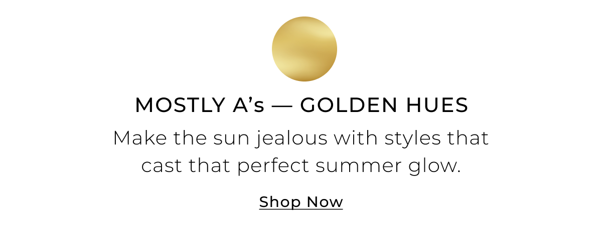 Mostly As - Golden Hues - Make the sun jealous with styles that cast that perfect summer glow. Shop Now >