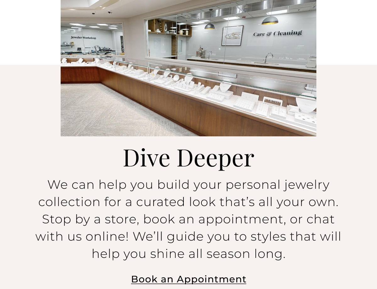Dive Deeper - We can help you build your personal jewelry collection for a curated look thats all your own. Stop by a store, book an appointment, or chat with us online! Well guide you to styles that will help you shine all season long. Book an Appointment >