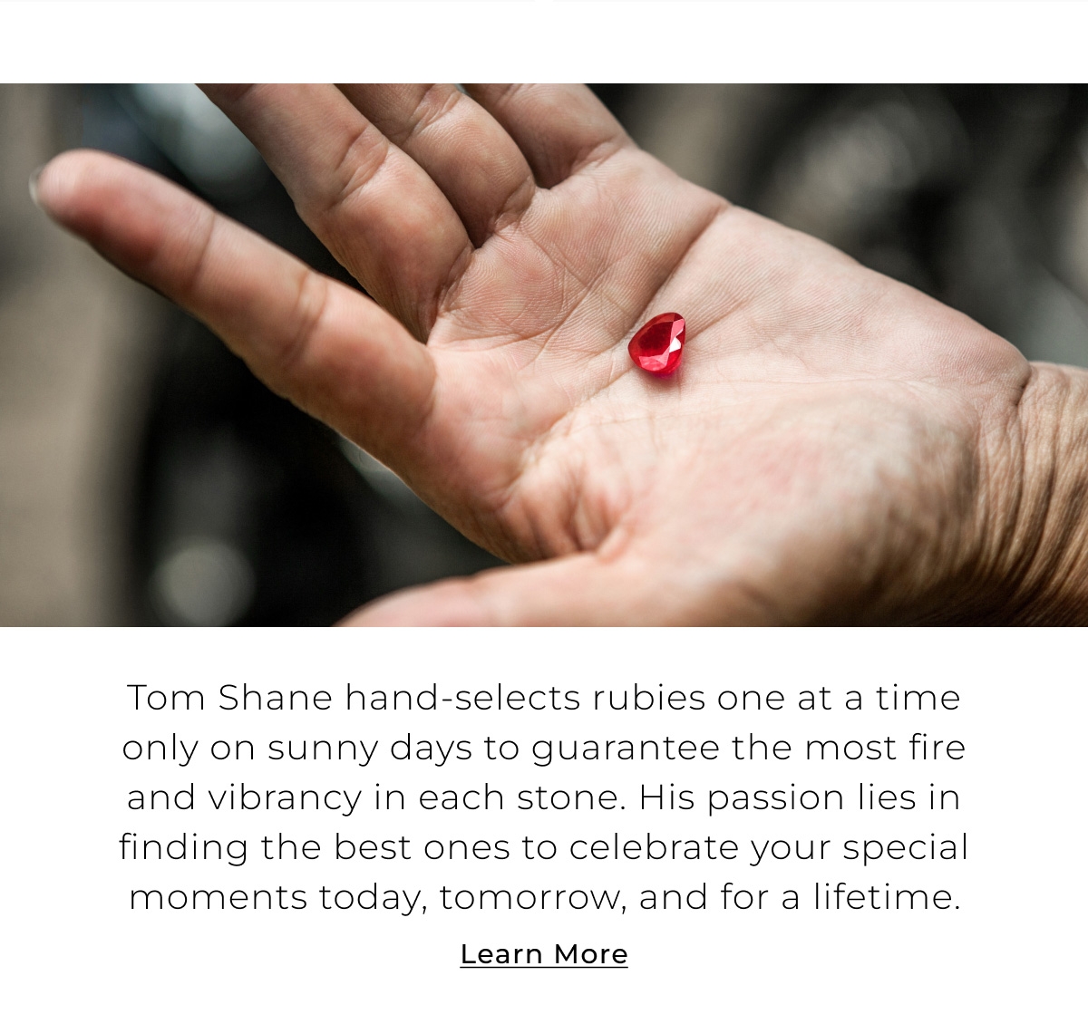 Tom Shane hand-selects rubies one at a time only on sunny days to guarantee the most fire and vibrancy in each stone. His passion lies in finding the best ones to celebrate your special moments today, tomorrow, and for a lifetime. Learn More >