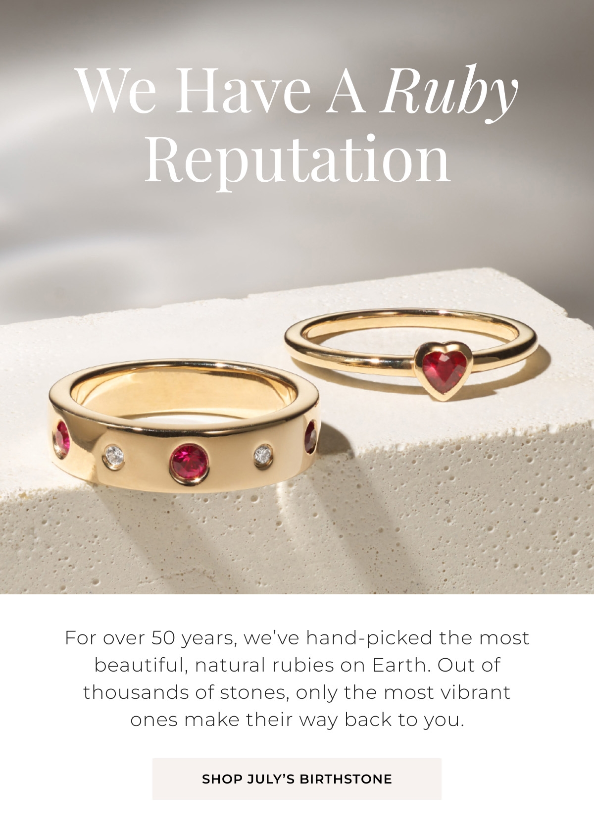 We Have A Ruby Reputation - For over 50 years, weve hand-picked the most beautiful, natural rubies on Earth. Out of thousands of stones, only the most vibrant ones make their way back to you. Shop Julys Birthstone >
