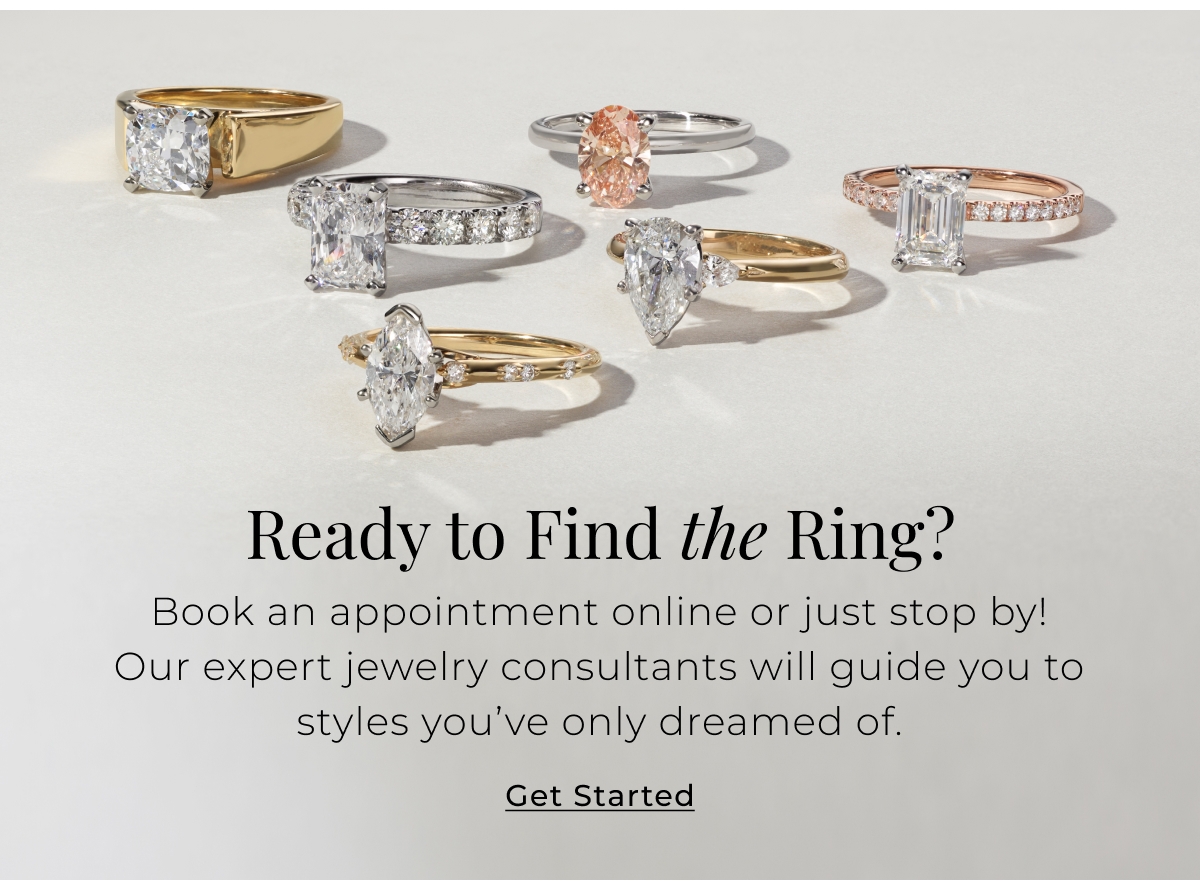 Ready to Find the Ring? Book an appointment online or just stop by! Our expert jewelry consultants will guide you to styles youve only dreamed of. Get Started >