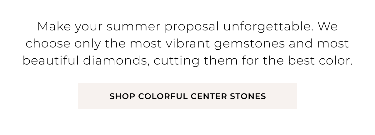 Make your summer proposal unforgettable. We choose only the most vibrant gemstones and most beautiful diamonds, cutting them for the best color. Shop Colorful Center Stones >