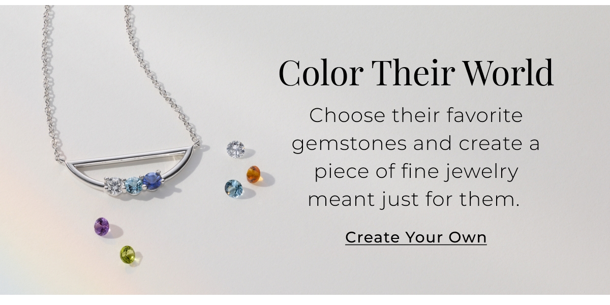 Color Their World - Choose their favorite gemstones and create a piece of fine jewelry meant just for them. Create Your Own >