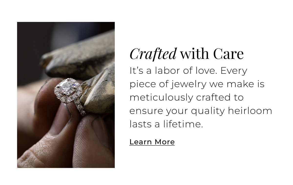 Crafted with Care - Its a labor of love. Every piece of jewelry we make is meticulously crafted to ensure your quality heirloom lasts a lifetime. Learn More