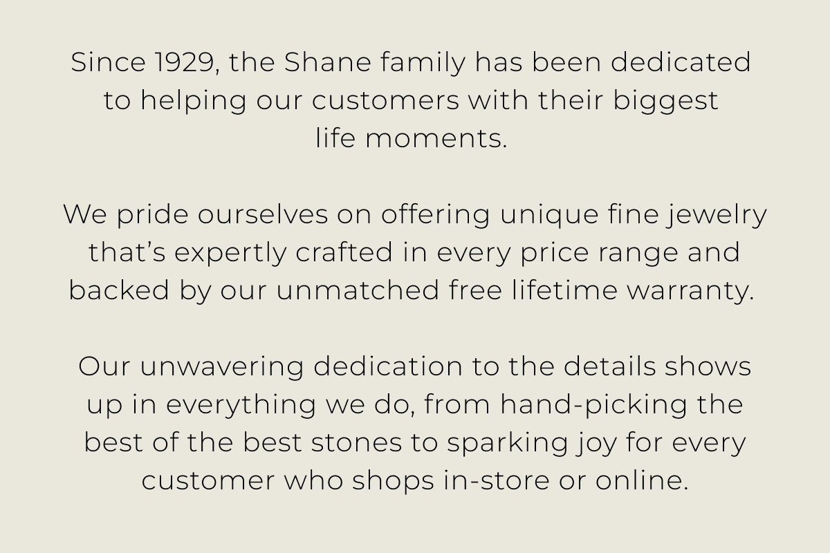 Since 1929, the Shane family has been dedicated to helping our customers with their biggest life moments. We pride ourselves on offering unique fine jewelry thats expertly crafted in every price range and backed by our unmatched free lifetime warranty. Our unwavering dedication to the details shows up in everything we do, from hand-picking the best of the best stones to sparking joy for every customer who shops in-store or online.