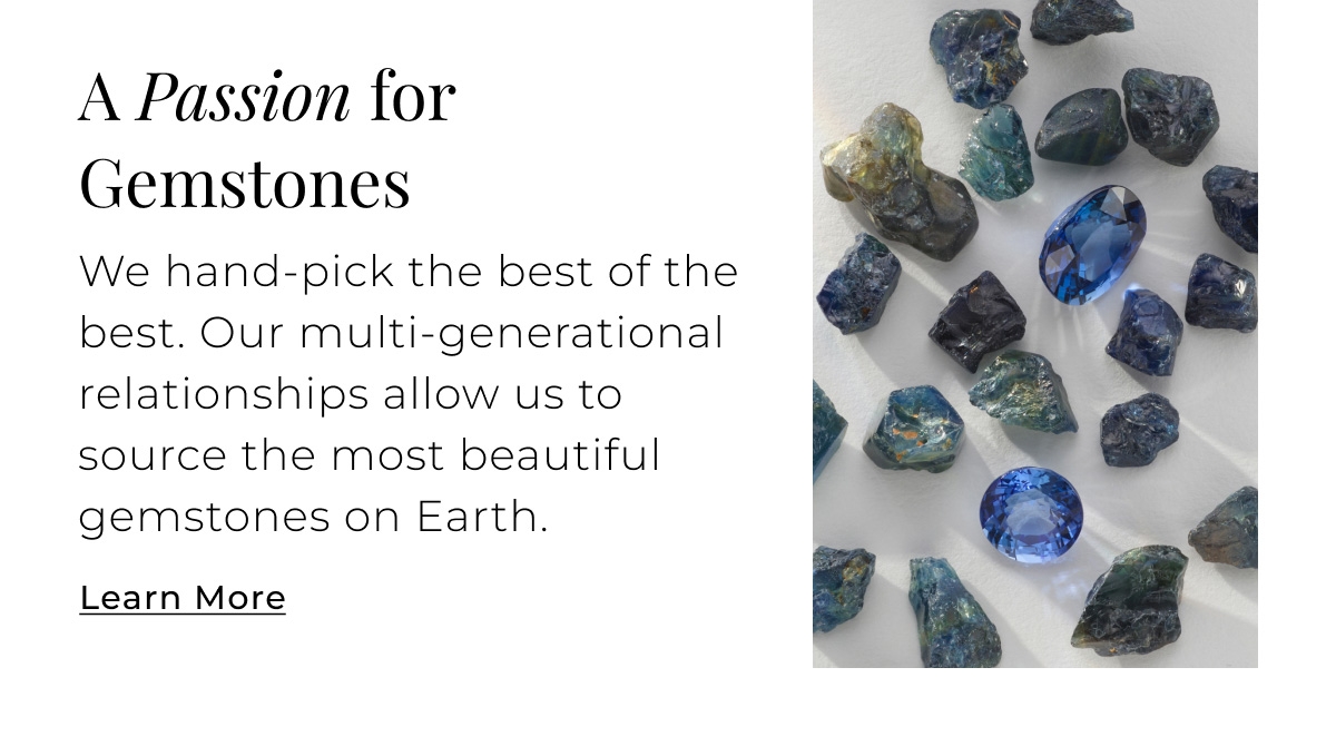 A Passion for Gemstones - We hand-pick the best of the best. Our multi-generational relationships allow us to source the most beautiful gemstones on Earth. Learn More