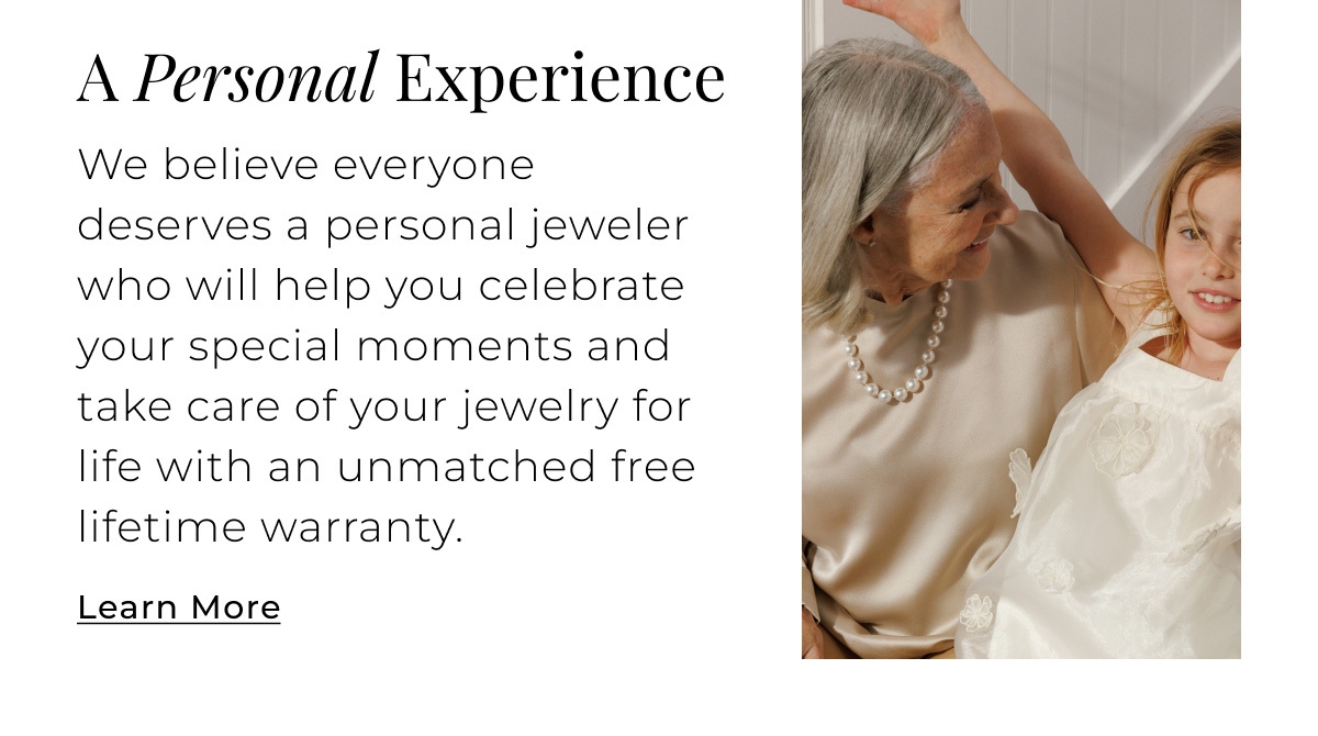 A Personal Experience - We believe everyone deserves a personal jeweler who will help you celebrate your special moments and take care of your jewelry for life with an unmatched lifetime warranty. Learn More