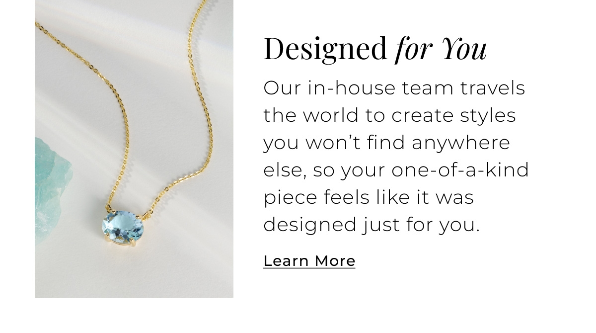 Designed for You - Our in-house team travels the world to create styles you wont find anywhere else, so your one-of-a-kind piece feels like it was designed just for you. Learn More