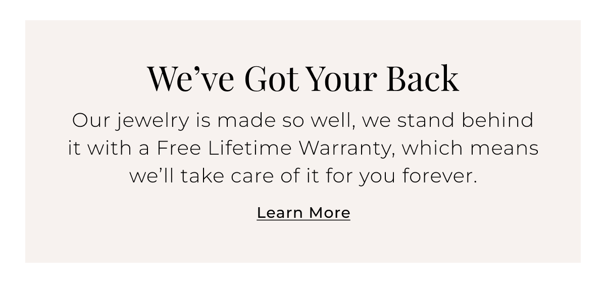 Weve Got Your Back - Our jewelry is made so well, we stand behind it with a Free Lifetime Warranty, which means well take care of it for you forever. Learn More >
