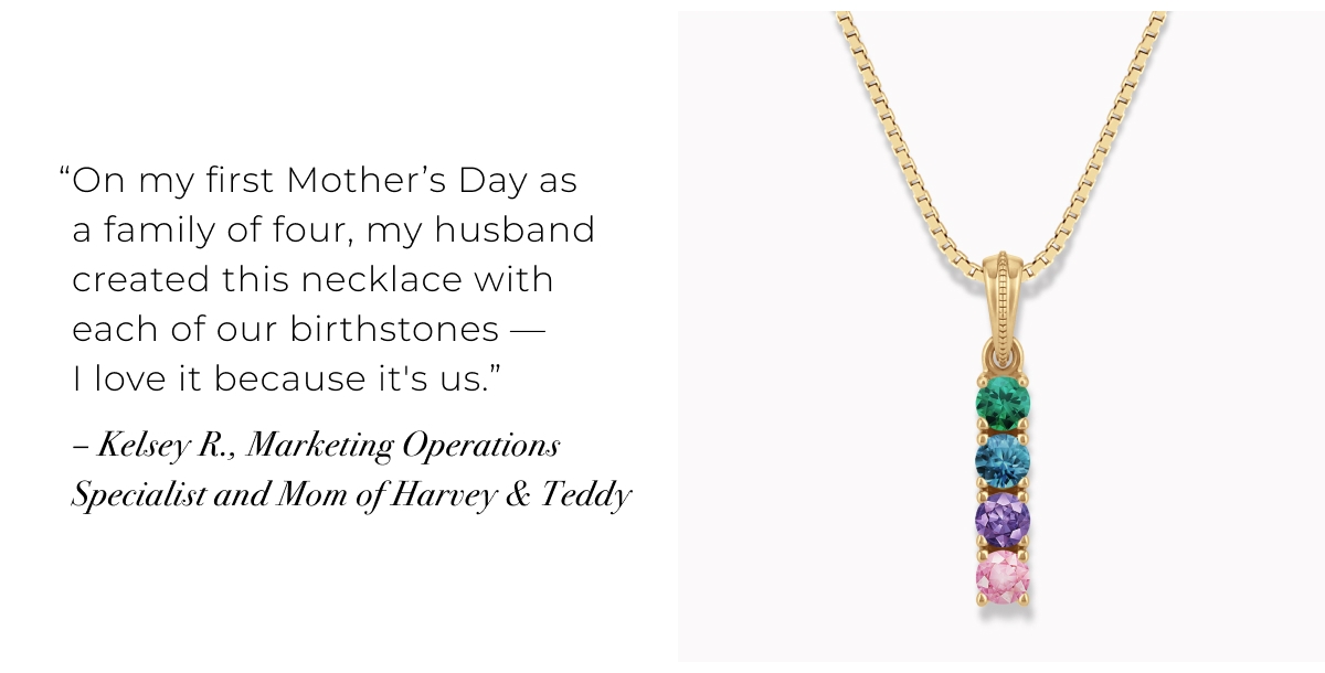 On my first Mothers Day as a family of four, my husband created this necklace with each of our birthstones  I love it because it's us. Kelsey R., Marketing Operations Specialist and Mom of Harvey & Teddy