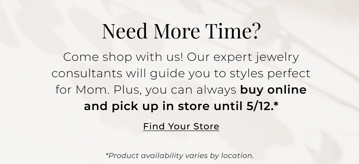 Need More Time? Come shop with us! Our expert jewelry consultants will guide you to styles perfect for Mom. Plus, you can always buy online and pick up in store until 5/12.* Find Your Store >