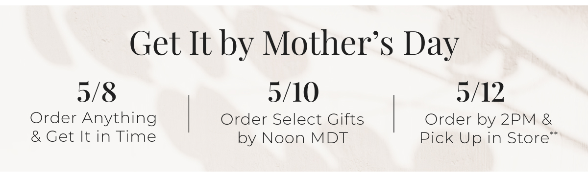 Get It by Mothers Day - 5/8  Order Anything & Get It in Time 5/10  Order Select Gifts by Noon MDT 5/12  Order by 2PM & Pick Up in Store** **Product availability varies by store.