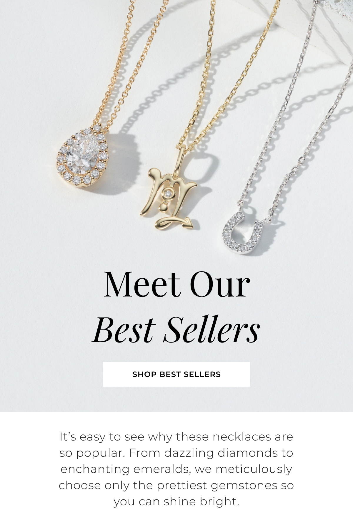 Meet Our Best Sellers - Its easy to see why these necklaces are so popular. From dazzling diamonds to enchanting emeralds, we meticulously choose only the prettiest gemstones so you can shine bright. Shop Best Sellers >