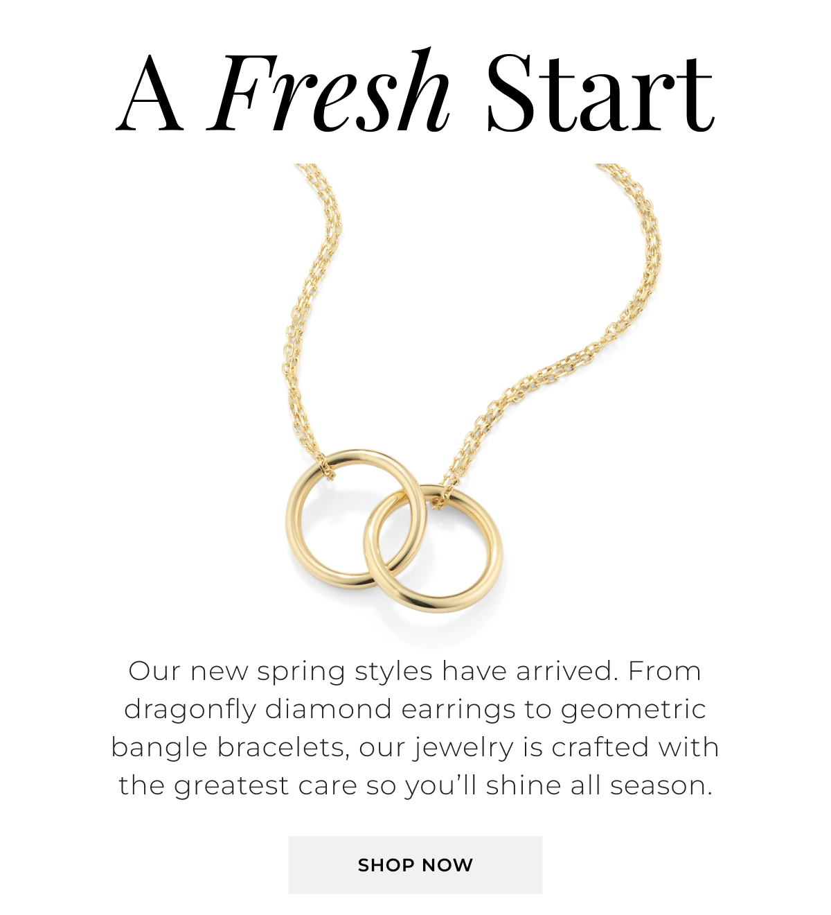 A Fresh Start - Our new spring styles have arrived. From dragonfly diamond earrings to geometric bangle bracelets, our jewelry is crafted with the greatest care so youll shine all season. Shop Now >