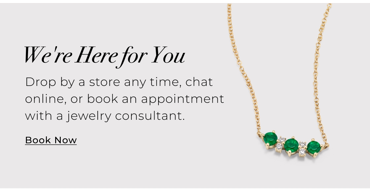 Were Here for You - Drop by a store any time, chat online, or book an appointment with a jewelry consultant. Book Now >