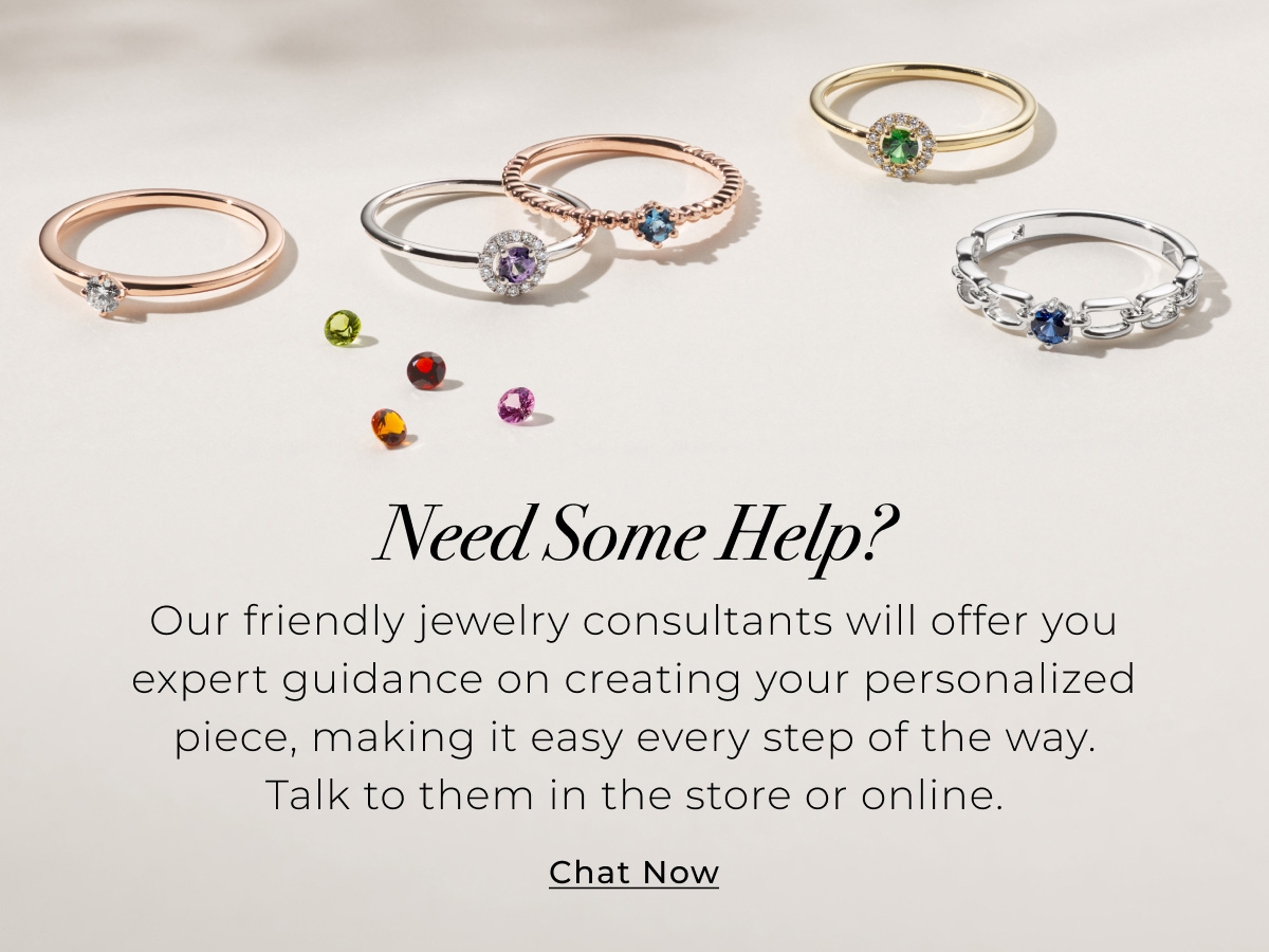 Need Some Help? Our friendly jewelry consultants will offer you expert guidance on creating your personalized piece, making it easy every step of the way. Talk to them in the store or online. Chat Now >