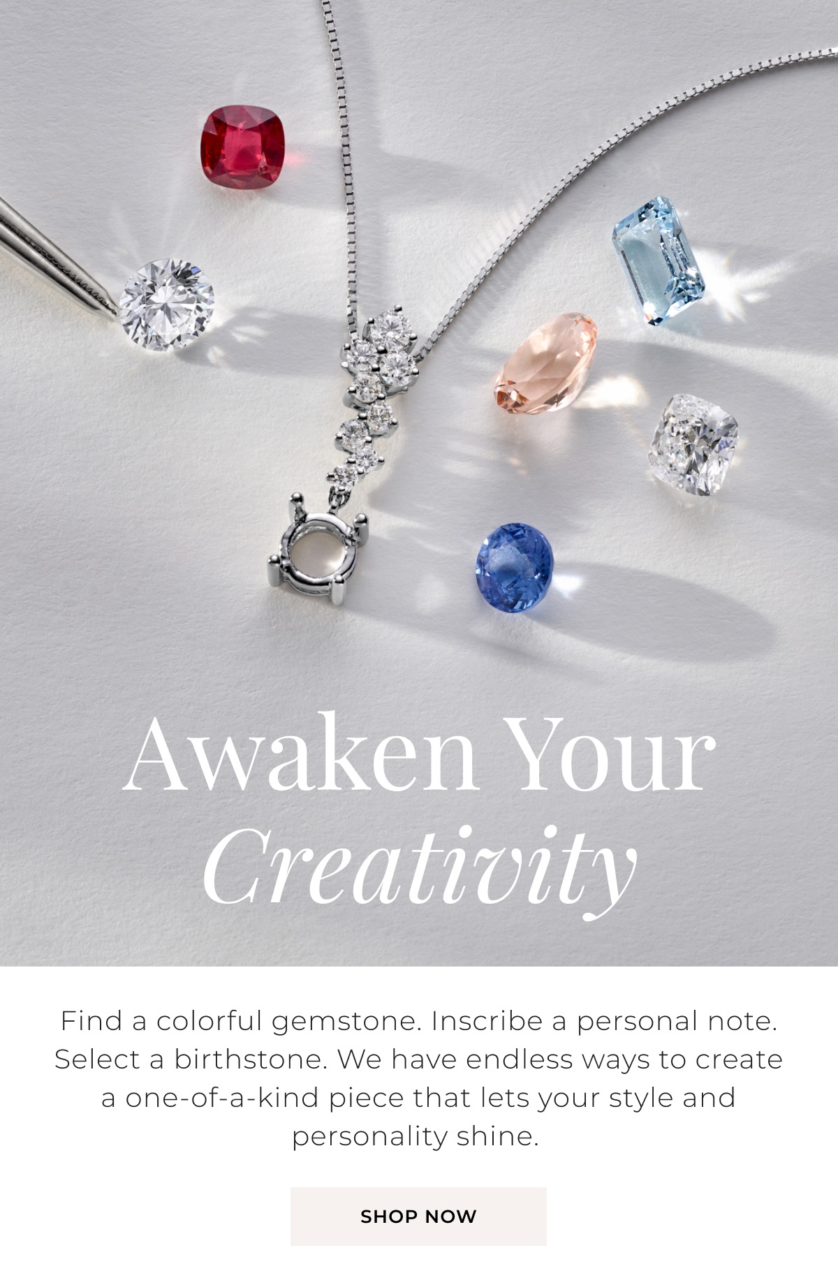 Awaken Your Creativity - Find a colorful gemstone. Inscribe a personal note. Select a birthstone. We have endless ways to create a one-of-a-kind piece that lets your style and personality shine. Shop Now >