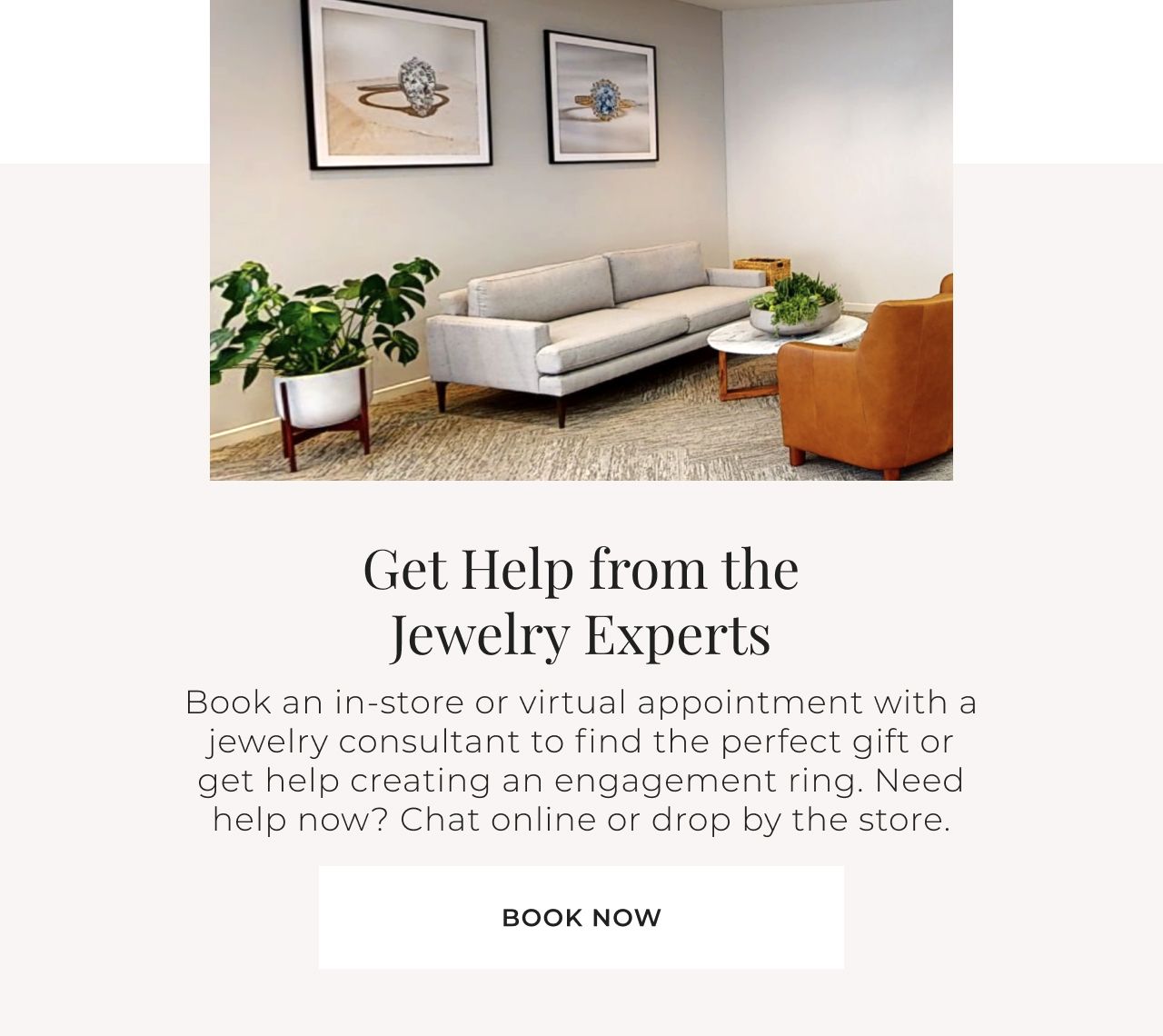 Get Help from the Jewelry Experts - Book an in-store or virtual appointment with a jewelry consultant to find the perfect gift or get help creating an engagement ring. Need help now? Chat online or drop by the store. Book Now >